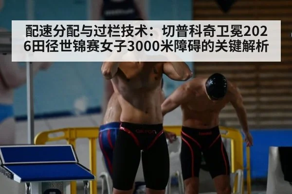 配速分配与过栏技术：切普科奇卫冕2026田径世锦赛女子3000米障碍的关键解析