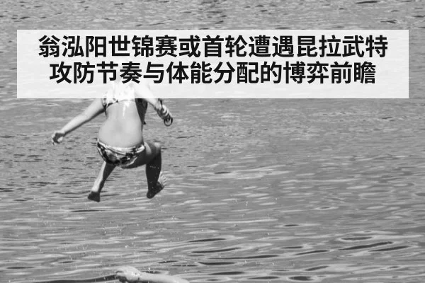 翁泓阳世锦赛或首轮遭遇昆拉武特 攻防节奏与体能分配的博弈前瞻